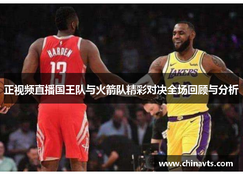正视频直播国王队与火箭队精彩对决全场回顾与分析