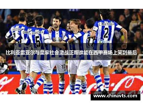 比利亚雷亚尔与皇家社会激战正酣谁能在西甲赛场上笑到最后