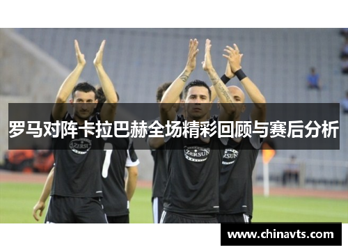 罗马对阵卡拉巴赫全场精彩回顾与赛后分析