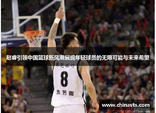 赵睿引领中国篮球新风潮展现年轻球员的无限可能与未来希望