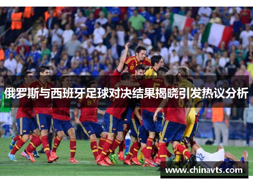俄罗斯与西班牙足球对决结果揭晓引发热议分析